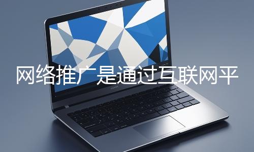 網絡推廣是通過互聯網平臺與技術手段提升品牌知名度、吸引目標用戶并推動業務增長的營銷方式